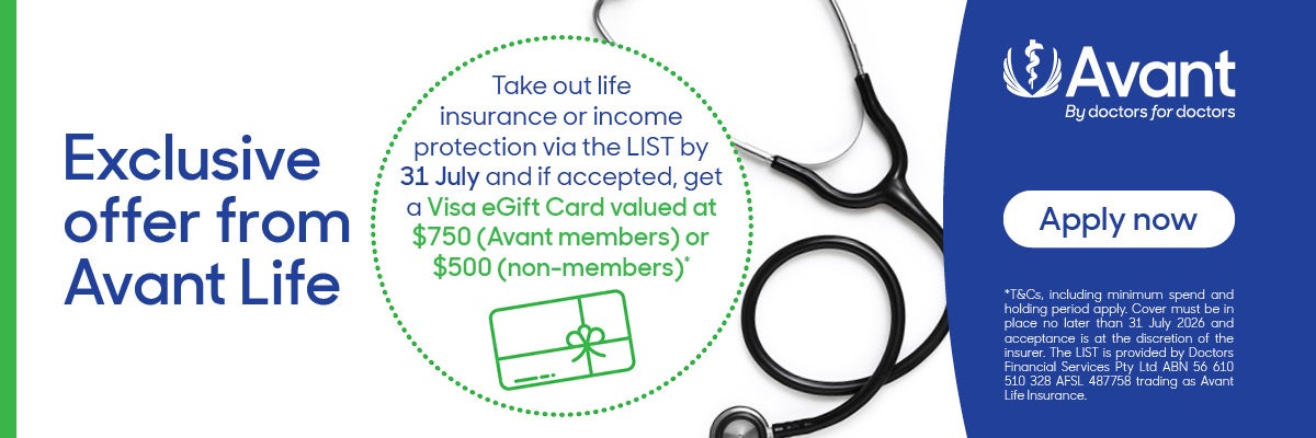 Exclusive offer from Avant - Life Take out life insurance or income protection via the LIST by 31 July and if accepted, get a Visa eGift Card valued at $750 (Avant members) or$500 (non-members)* *T&Cs, including minimum spend and holding period apply. Cover must be in place no later than 31 July 2026 and acceptance is at the discretion of the insurer. The LIST is provided by Doctors Financial Services Pty Ltd ABN 56 610 510 328 AFSL 487758 trading as Avant Life Insurance.